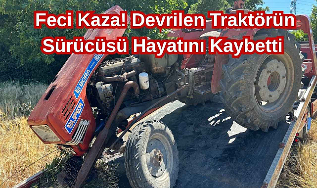 Feci Kaza! Devrilen Traktörün Sürücüsü Hayatını Kaybetti