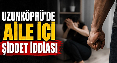 Uzunköprü'de Aile İçi Şiddet İddiası