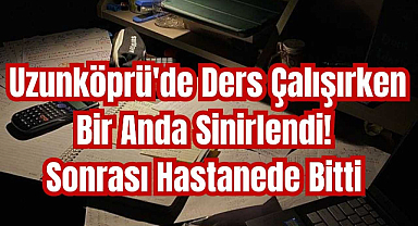 Uzunköprü'de Ders Çalışırken Bir Anda Sinirlendi! Sonrası Hastanede Bitti
