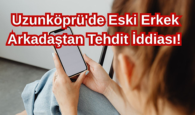 Uzunköprü'de Eski Erkek Arkadaştan Tehdit İddiası!
