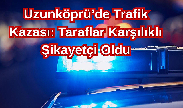 Uzunköprü’de Trafik Kazası: Taraflar Karşılıklı Şikayetçi Oldu