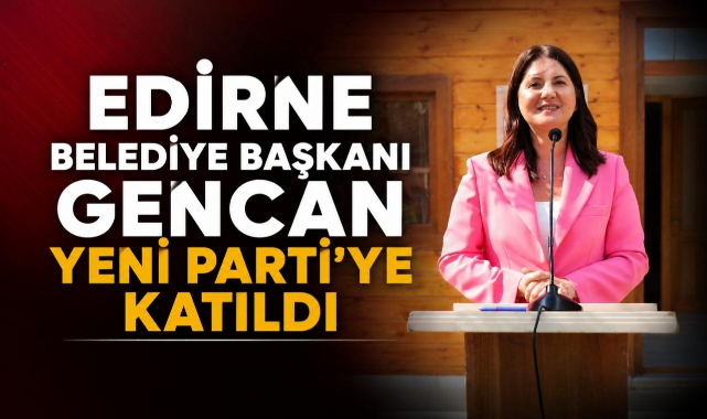 Edirne Belediye Başkanı Gencan Yeni Parti'ye Katıldı