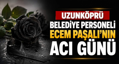 Uzunköprü Belediye Personeli Ecem Paşalı’nın Acı Günü