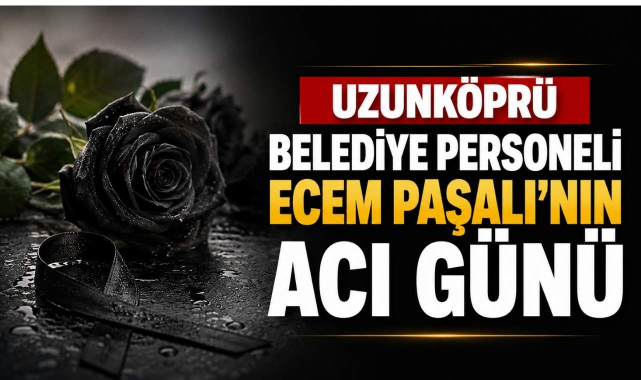 Uzunköprü Belediye Personeli Ecem Paşalı’nın Acı Günü
