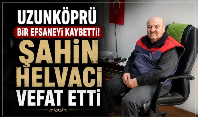 Uzunköprü Bir Efsaneyi Kaybetti! Şahin Helvacı Vefat Etti