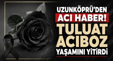 Uzunköprü’den Acı Haber! Tuluat Acıboz Yaşamını Yitirdi 