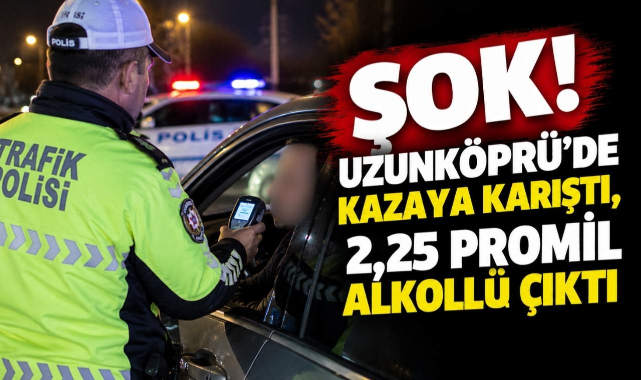Şok! Uzunköprü’de Kazaya Karıştı, 2,25 Promil Alkollü Çıktı