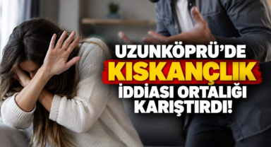 Uzunköprü’de Kıskançlık İddiası Ortalığı Karıştırdı!