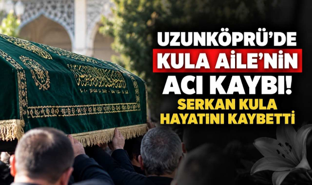 Uzunköprü’de Kula Aile'nin Acı Kaybı! Serkan Kula Hayatını Kaybetti