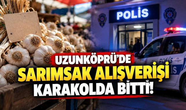 Uzunköprü’de Sarımsak Alışverişi Karakolda Bitti!