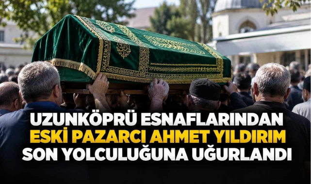 Uzunköprü Esnaflarından Eski Pazarcı Ahmet Yıldırım Son Yolculuğuna Uğurlandı