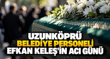 Uzunköprü Belediye Personeli Efkan Keleş’in Acı Günü
