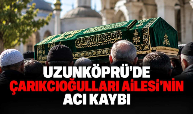 Uzunköprü’de Çarıkcıoğulları Ailesi’nin Acı Kaybı