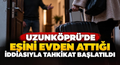 Uzunköprü’de Eşini Evden Attığı İddiasıyla Tahkikat Başlatıldı