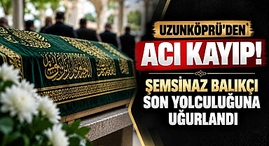 Uzunköprü'den Acı Kayıp! Şemsinaz Balıkçı Son Yolculuğuna Uğurlandı